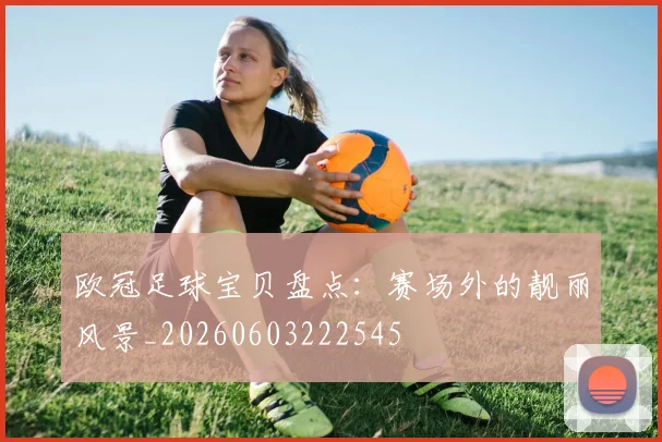 欧冠足球宝贝盘点:赛场外的靓丽风景_20260603222545