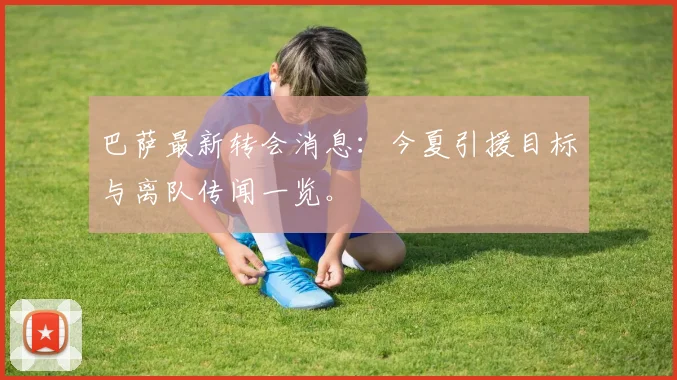 巴萨最新转会消息：今夏引援目标与离队传闻一览。