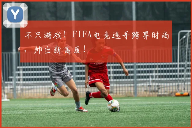 不只游戏!FIFA电竞选手跨界时尚,帅出新高度!