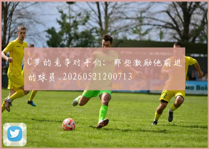 C罗的竞争对手们：那些激励他前进的球员_20260521200713