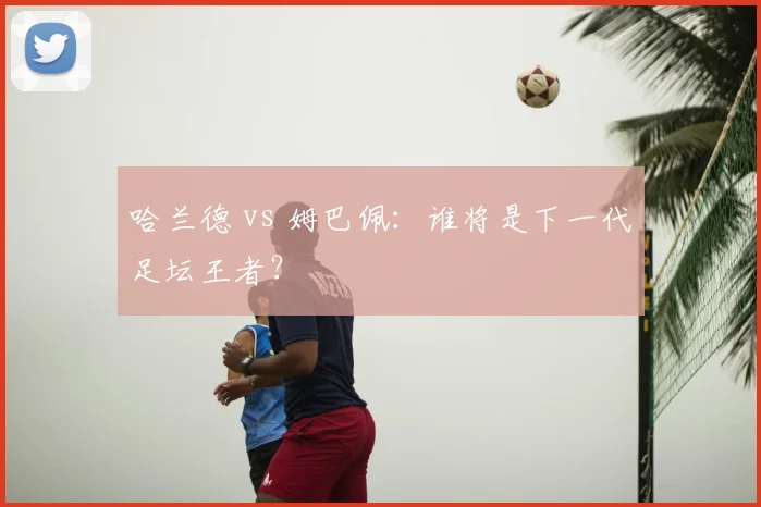 哈兰德 vs 姆巴佩:谁将是下一代足坛王者?