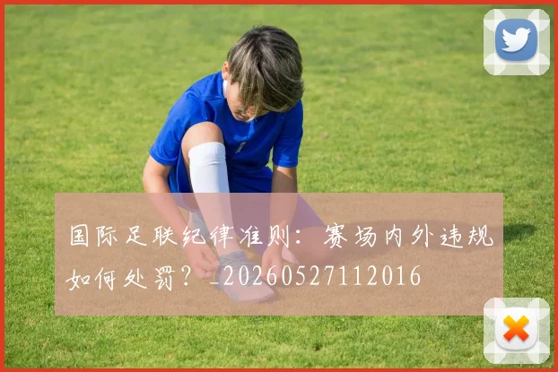 国际足联纪律准则：赛场内外违规如何处罚？_20260527112016