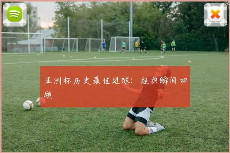 亚洲杯历史最佳进球:经典瞬间回顾