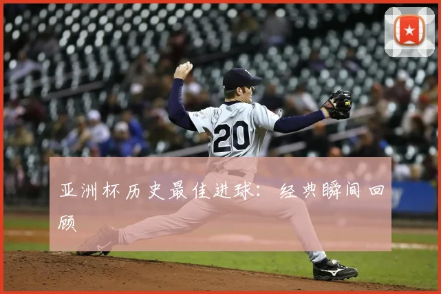 亚洲杯历史最佳进球:经典瞬间回顾